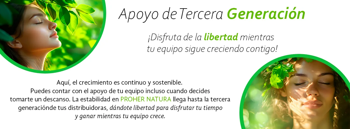 Apoyo de tercera generación. ¡Disfruta de la libertad mientras tu equipo sigue creciendo contigo! Aquí, el crecimiento es continuo y sostenible. Puedes contar con el apoyo de tu equipo incluso cuando decides tomarte un descanso. La estabilidad en Proher Natura llega hasta la tercera generación de tus distribuidoras, dándote libertad para disfrutar tu tiempo y ganar mientras tu equipo crece.