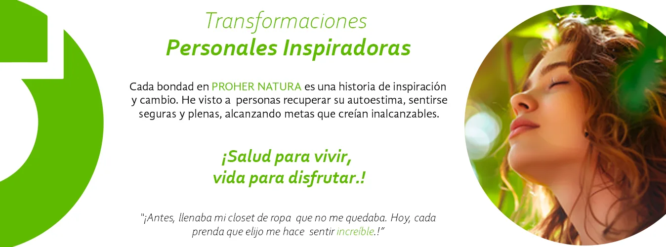 Transformaciones personales inspiradoras. Cada bondad en Proher Natura es una historia de inspiración y cambio. He visto a personas recuperar su autoestima, sentirse seguras y plenas, alcanzando metas que creían inalcanzables. ¡Salud para vivir, vida para disfrutar! «¡Antes, llenaba mi clóset de ropa que no me quedaba. Hoy, cada prenda que elijo me hace sentir increíble!»